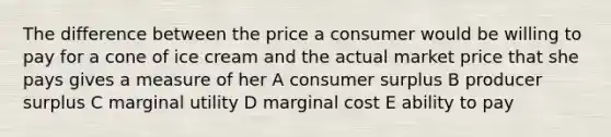 The difference between the price a consumer would be willing to pay for a cone of ice cream and the actual market price that she pays gives a measure of her A consumer surplus B producer surplus C marginal utility D marginal cost E ability to pay