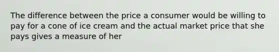 The difference between the price a consumer would be willing to pay for a cone of ice cream and the actual market price that she pays gives a measure of her