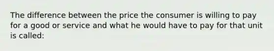 The difference between the price the consumer is willing to pay for a good or service and what he would have to pay for that unit is called: