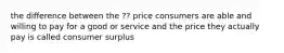 the difference between the ?? price consumers are able and willing to pay for a good or service and the price they actually pay is called consumer surplus