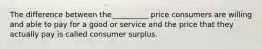 The difference between the__________ price consumers are willing and able to pay for a good or service and the price that they actually pay is called consumer surplus.