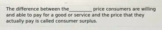 The difference between the__________ price consumers are willing and able to pay for a good or service and the price that they actually pay is called consumer surplus.