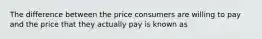 The difference between the price consumers are willing to pay and the price that they actually pay is known as