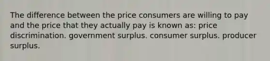 The difference between the price consumers are willing to pay and the price that they actually pay is known as: price discrimination. government surplus. consumer surplus. producer surplus.