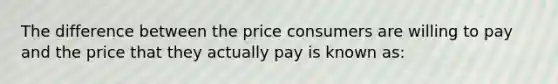 The difference between the price consumers are willing to pay and the price that they actually pay is known as: