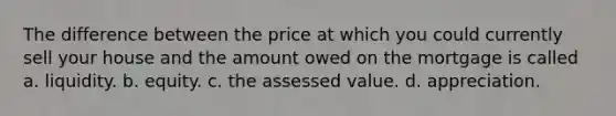 The difference between the price at which you could currently sell your house and the amount owed on the mortgage is called a. liquidity. b. equity. c. the assessed value. d. appreciation.