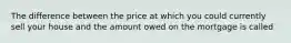 The difference between the price at which you could currently sell your house and the amount owed on the mortgage is called