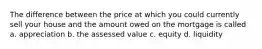 The difference between the price at which you could currently sell your house and the amount owed on the mortgage is called a. appreciation b. the assessed value c. equity d. liquidity