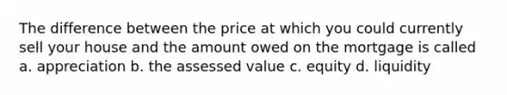 The difference between the price at which you could currently sell your house and the amount owed on the mortgage is called a. appreciation b. the assessed value c. equity d. liquidity