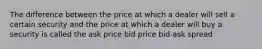 The difference between the price at which a dealer will sell a certain security and the price at which a dealer will buy a security is called the ask price bid price bid-ask spread