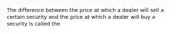 The difference between the price at which a dealer will sell a certain security and the price at which a dealer will buy a security is called the