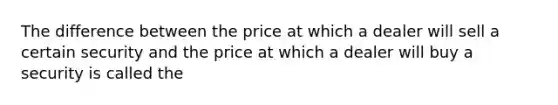 The difference between the price at which a dealer will sell a certain security and the price at which a dealer will buy a security is called the