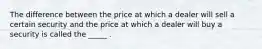 The difference between the price at which a dealer will sell a certain security and the price at which a dealer will buy a security is called the _____ .