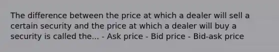 The difference between the price at which a dealer will sell a certain security and the price at which a dealer will buy a security is called the... - Ask price - Bid price - Bid-ask price