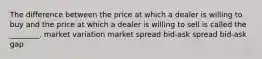 The difference between the price at which a dealer is willing to buy and the price at which a dealer is willing to sell is called the ________. market variation market spread bid-ask spread bid-ask gap