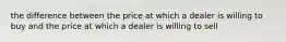 the difference between the price at which a dealer is willing to buy and the price at which a dealer is willing to sell