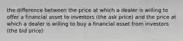 the difference between the price at which a dealer is willing to offer a financial asset to investors (the ask price) and the price at which a dealer is willing to buy a financial asset from investors (the bid price)