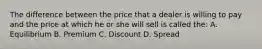 The difference between the price that a dealer is willing to pay and the price at which he or she will sell is called the: A. Equilibrium B. Premium C. Discount D. Spread