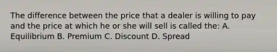 The difference between the price that a dealer is willing to pay and the price at which he or she will sell is called the: A. Equilibrium B. Premium C. Discount D. Spread