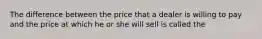 The difference between the price that a dealer is willing to pay and the price at which he or she will sell is called the