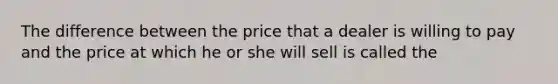 The difference between the price that a dealer is willing to pay and the price at which he or she will sell is called the