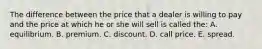 The difference between the price that a dealer is willing to pay and the price at which he or she will sell is called the: A. equilibrium. B. premium. C. discount. D. call price. E. spread.