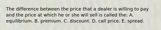 The difference between the price that a dealer is willing to pay and the price at which he or she will sell is called the: A. equilibrium. B. premium. C. discount. D. call price. E. spread.