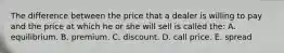 The difference between the price that a dealer is willing to pay and the price at which he or she will sell is called the: A. equilibrium. B. premium. C. discount. D. call price. E. spread