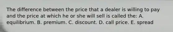 The difference between the price that a dealer is willing to pay and the price at which he or she will sell is called the: A. equilibrium. B. premium. C. discount. D. call price. E. spread