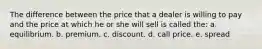 The difference between the price that a dealer is willing to pay and the price at which he or she will sell is called the: a. equilibrium. b. premium. c. discount. d. call price. e. spread