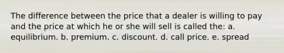 The difference between the price that a dealer is willing to pay and the price at which he or she will sell is called the: a. equilibrium. b. premium. c. discount. d. call price. e. spread