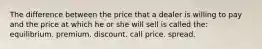 The difference between the price that a dealer is willing to pay and the price at which he or she will sell is called the: equilibrium. premium. discount. call price. spread.