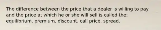 The difference between the price that a dealer is willing to pay and the price at which he or she will sell is called the: equilibrium. premium. discount. call price. spread.