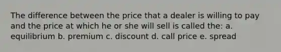 The difference between the price that a dealer is willing to pay and the price at which he or she will sell is called the: a. equilibrium b. premium c. discount d. call price e. spread