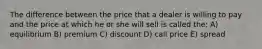 The difference between the price that a dealer is willing to pay and the price at which he or she will sell is called the: A) equilibrium B) premium C) discount D) call price E) spread