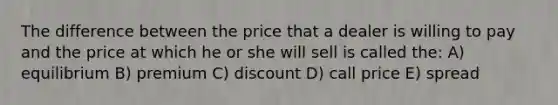 The difference between the price that a dealer is willing to pay and the price at which he or she will sell is called the: A) equilibrium B) premium C) discount D) call price E) spread