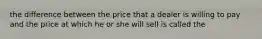 the difference between the price that a dealer is willing to pay and the price at which he or she will sell is called the