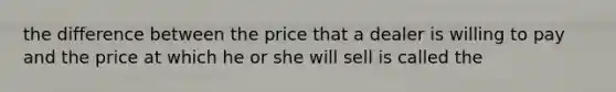 the difference between the price that a dealer is willing to pay and the price at which he or she will sell is called the