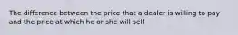 The difference between the price that a dealer is willing to pay and the price at which he or she will sell