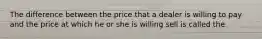 The difference between the price that a dealer is willing to pay and the price at which he or she is willing sell is called the