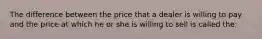 The difference between the price that a dealer is willing to pay and the price at which he or she is willing to sell is called the: