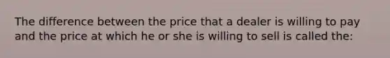 The difference between the price that a dealer is willing to pay and the price at which he or she is willing to sell is called the: