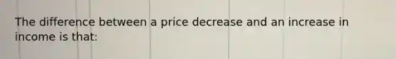 The difference between a price decrease and an increase in income is that: