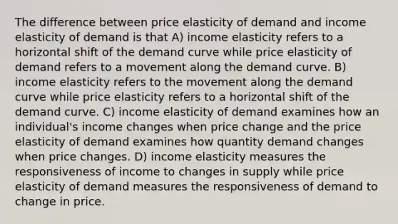 The difference between price elasticity of demand and income elasticity of demand is that A) income elasticity refers to a horizontal shift of the demand curve while price elasticity of demand refers to a movement along the demand curve. B) income elasticity refers to the movement along the demand curve while price elasticity refers to a horizontal shift of the demand curve. C) income elasticity of demand examines how an individual's income changes when price change and the price elasticity of demand examines how quantity demand changes when price changes. D) income elasticity measures the responsiveness of income to changes in supply while price elasticity of demand measures the responsiveness of demand to change in price.