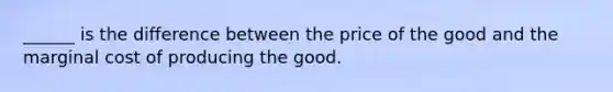 ______ is the difference between the price of the good and the marginal cost of producing the good.