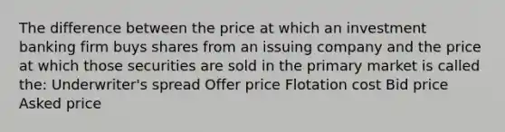 The difference between the price at which an investment banking firm buys shares from an issuing company and the price at which those securities are sold in the <a href='https://www.questionai.com/knowledge/kBkus8oF3h-primary-market' class='anchor-knowledge'>primary market</a> is called the: Underwriter's spread Offer price Flotation cost Bid price Asked price