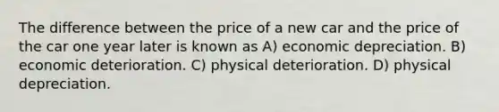 The difference between the price of a new car and the price of the car one year later is known as A) economic depreciation. B) economic deterioration. C) physical deterioration. D) physical depreciation.