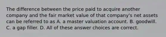 The difference between the price paid to acquire another company and the fair market value of that company's net assets can be referred to as A. a master valuation account. B. goodwill. C. a gap filler. D. All of these answer choices are correct.