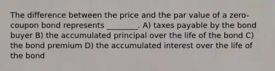 The difference between the price and the par value of a zero-coupon bond represents ________. A) taxes payable by the bond buyer B) the accumulated principal over the life of the bond C) the bond premium D) the accumulated interest over the life of the bond