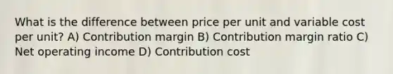 What is the difference between price per unit and variable cost per unit? A) Contribution margin B) Contribution margin ratio C) Net operating income D) Contribution cost